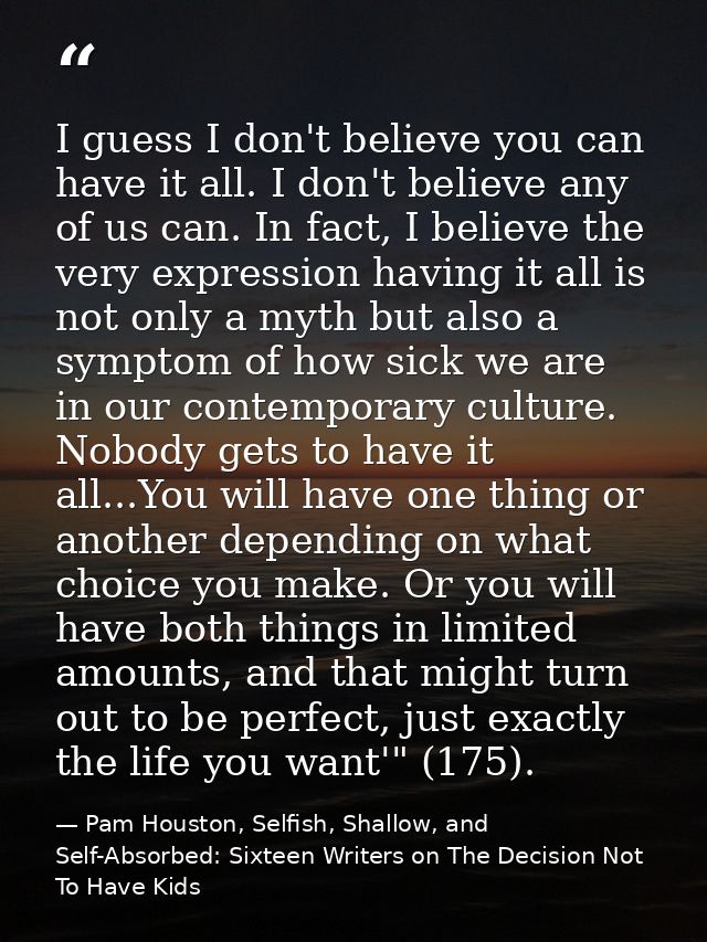 I guess I don't believe you can have it all. I don't believe any of us can. In fact, I believe the very expression havin — Pam Houston, Selfish, Shallow, and Self-Absorbed: Sixteen Writers on The Decision Not To Have Kids