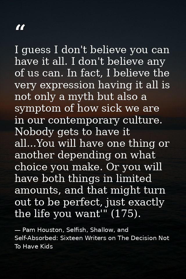 I guess I don't believe you can have it all. I don't believe any of us can. In fact, I believe the very expression havin — Pam Houston, Selfish, Shallow, and Self-Absorbed: Sixteen Writers on The Decision Not To Have Kids