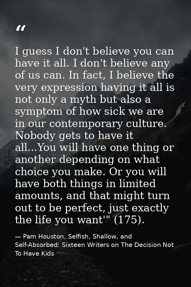 I guess I don't believe you can have it all. I don't believe any of us can. In fact, I believe the very expression havin — Pam Houston, Selfish, Shallow, and Self-Absorbed: Sixteen Writers on The Decision Not To Have Kids