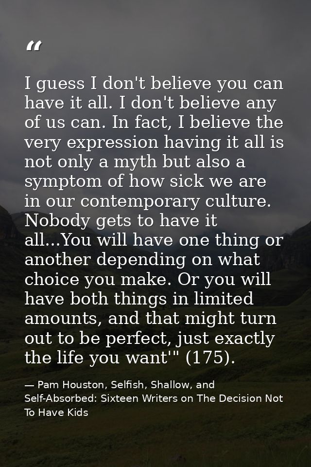 I guess I don't believe you can have it all. I don't believe any of us can. In fact, I believe the very expression havin — Pam Houston, Selfish, Shallow, and Self-Absorbed: Sixteen Writers on The Decision Not To Have Kids