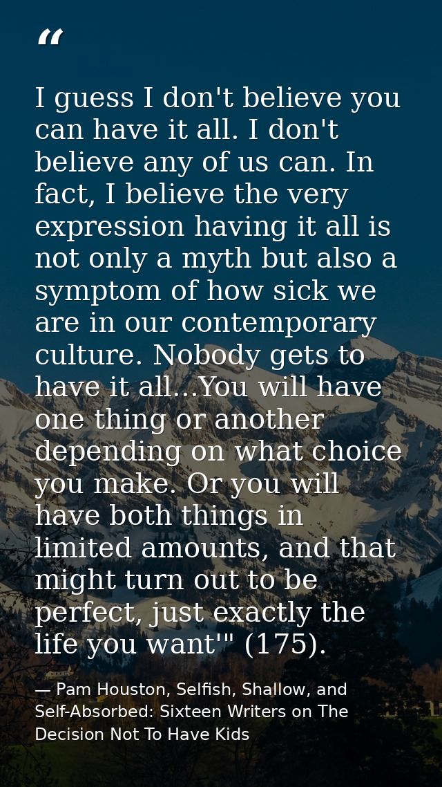 I guess I don't believe you can have it all. I don't believe any of us can. In fact, I believe the very expression havin — Pam Houston, Selfish, Shallow, and Self-Absorbed: Sixteen Writers on The Decision Not To Have Kids