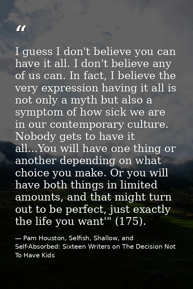 I guess I don't believe you can have it all. I don't believe any of us can. In fact, I believe the very expression havin — Pam Houston, Selfish, Shallow, and Self-Absorbed: Sixteen Writers on The Decision Not To Have Kids