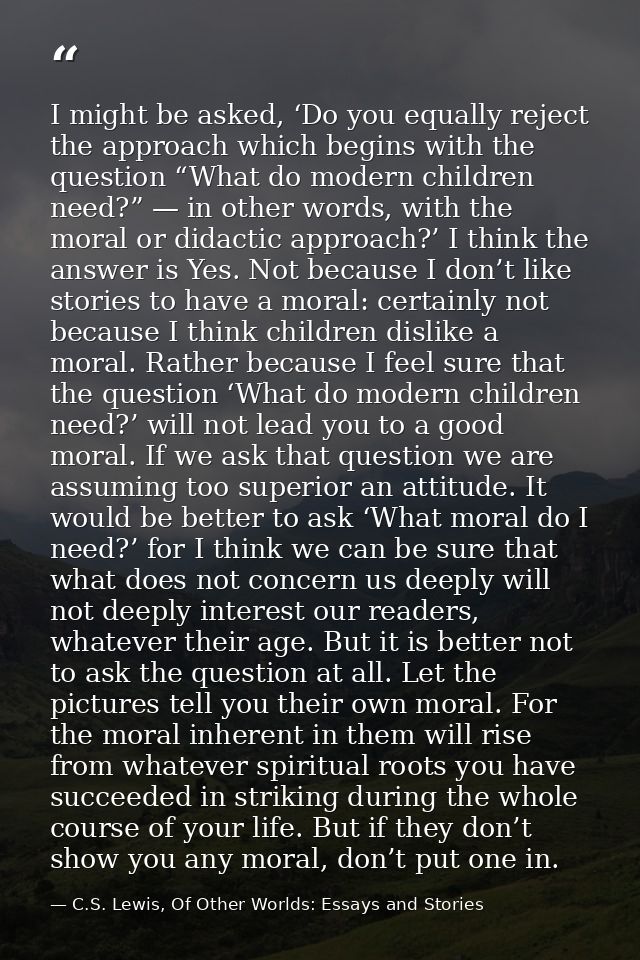 I might be asked, ‘Do you equally reject the approach which begins with the question “What do modern children need?” — i — C.S. Lewis, Of Other Worlds: Essays and Stories