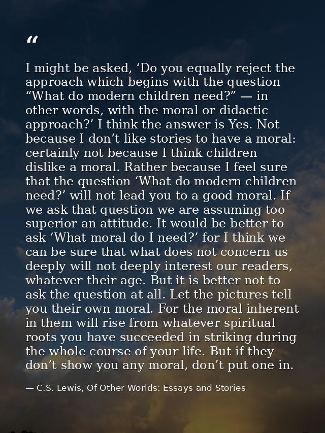 I might be asked, ‘Do you equally reject the approach which begins with the question “What do modern children need?” — i — C.S. Lewis, Of Other Worlds: Essays and Stories