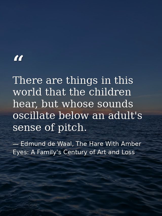 There are things in this world that the children hear, but whose sounds oscillate below an adult's sense of pitch. — Edmund de Waal, The Hare With Amber Eyes: A Family's Century of Art and Loss