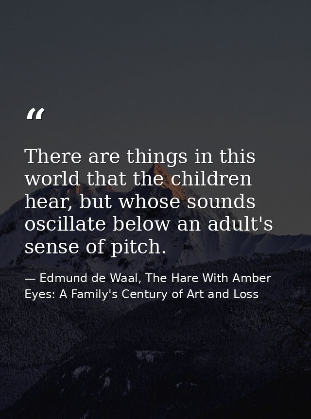 There are things in this world that the children hear, but whose sounds oscillate below an adult's sense of pitch. — Edmund de Waal, The Hare With Amber Eyes: A Family's Century of Art and Loss
