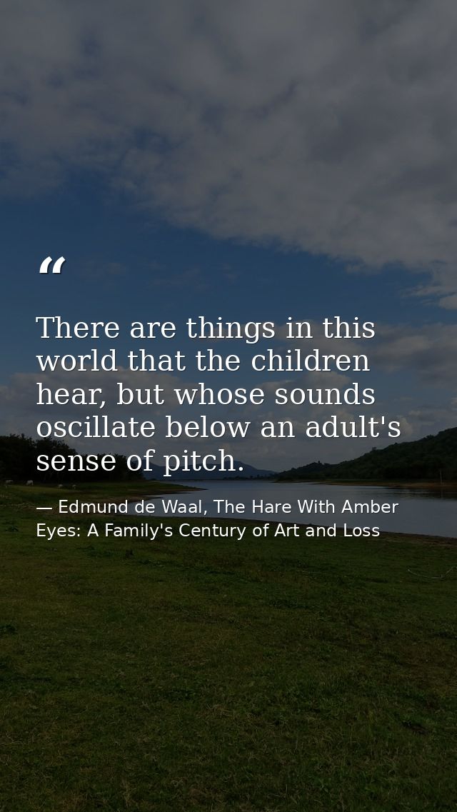 There are things in this world that the children hear, but whose sounds oscillate below an adult's sense of pitch. — Edmund de Waal, The Hare With Amber Eyes: A Family's Century of Art and Loss
