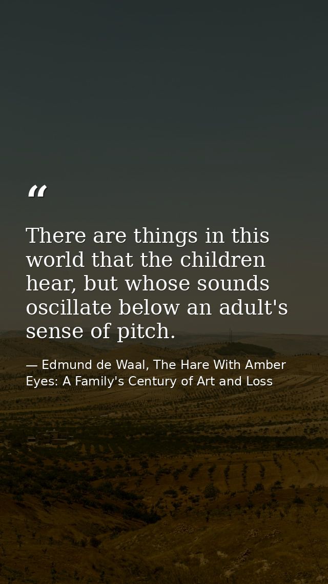 There are things in this world that the children hear, but whose sounds oscillate below an adult's sense of pitch. — Edmund de Waal, The Hare With Amber Eyes: A Family's Century of Art and Loss