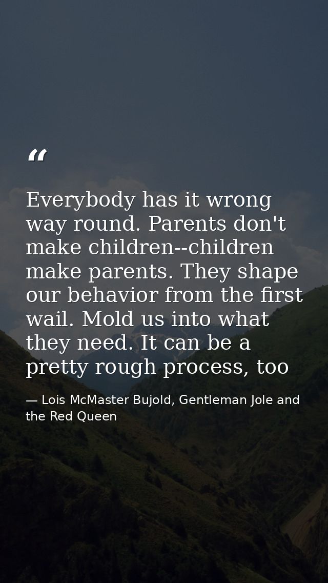 Everybody has it wrong way round. Parents don't make children--children make parents. They shape our behavior from the f — Lois McMaster Bujold, Gentleman Jole and the Red Queen