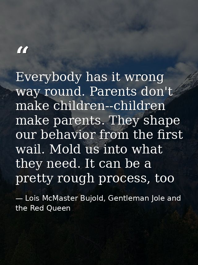 Everybody has it wrong way round. Parents don't make children--children make parents. They shape our behavior from the f — Lois McMaster Bujold, Gentleman Jole and the Red Queen