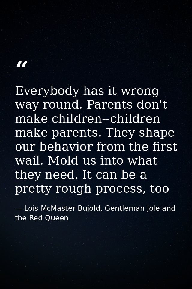 Everybody has it wrong way round. Parents don't make children--children make parents. They shape our behavior from the f — Lois McMaster Bujold, Gentleman Jole and the Red Queen