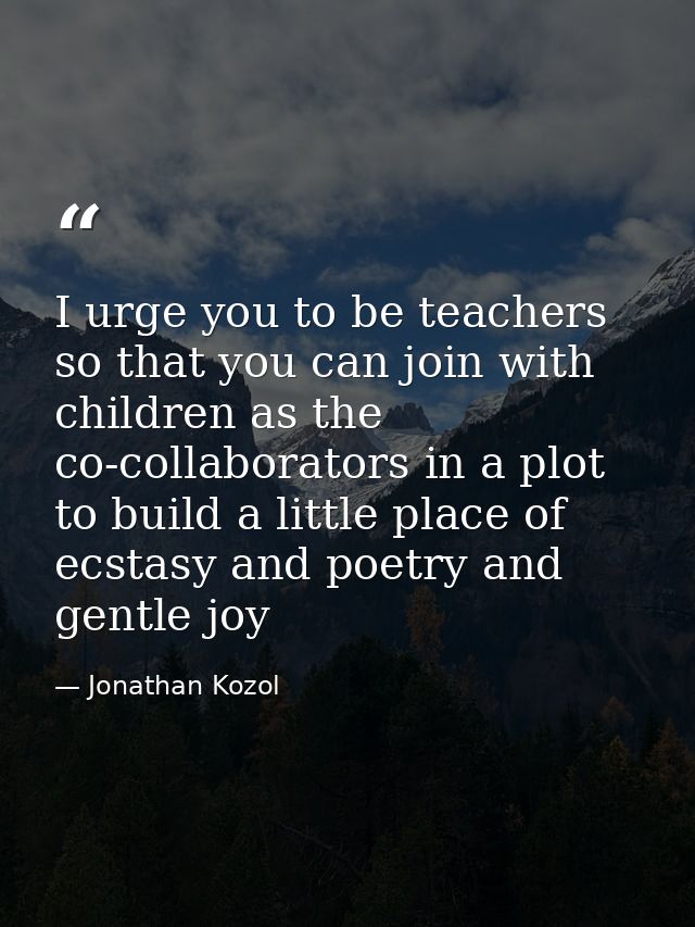 I urge you to be teachers so that you can join with children as the co-collaborators in a plot to build a little place o — Jonathan Kozol