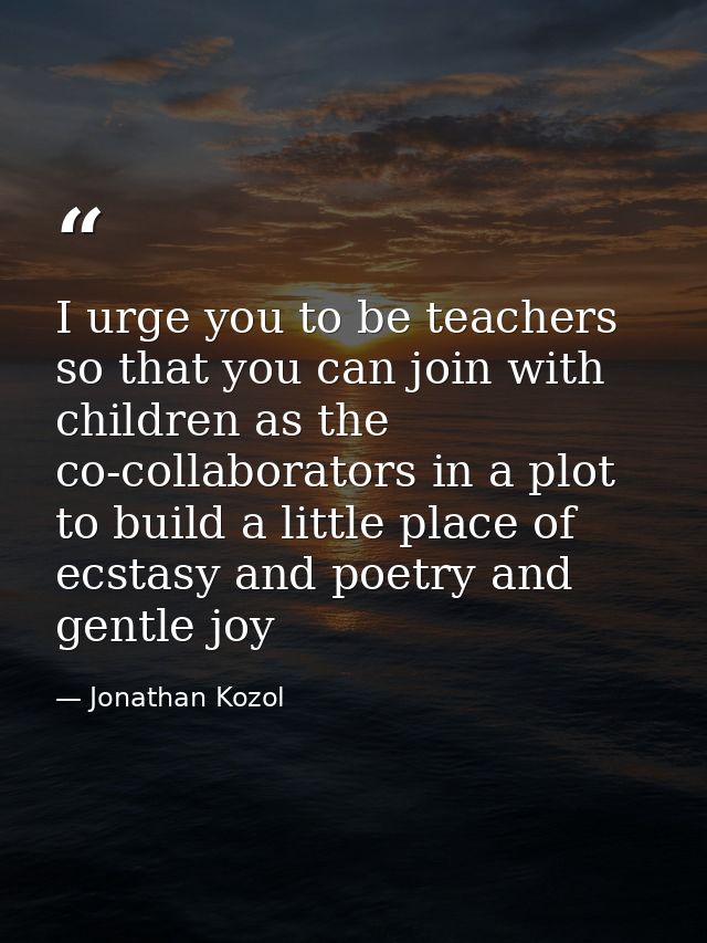 I urge you to be teachers so that you can join with children as the co-collaborators in a plot to build a little place o — Jonathan Kozol