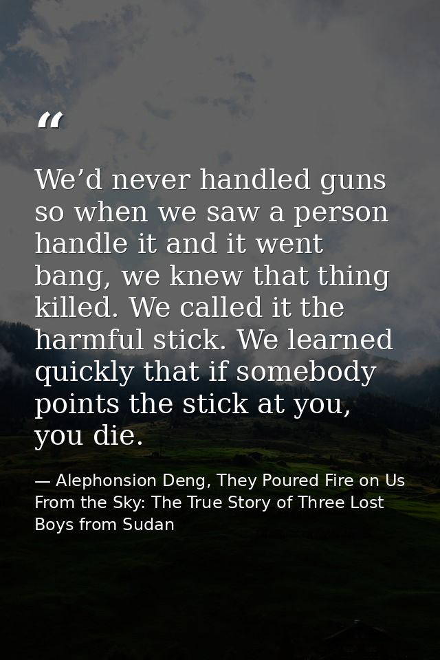 We’d never handled guns so when we saw a person handle it and it went bang, we knew that thing killed. We called it the  — Alephonsion Deng, They Poured Fire on Us From the Sky: The True Story of Three Lost Boys from Sudan