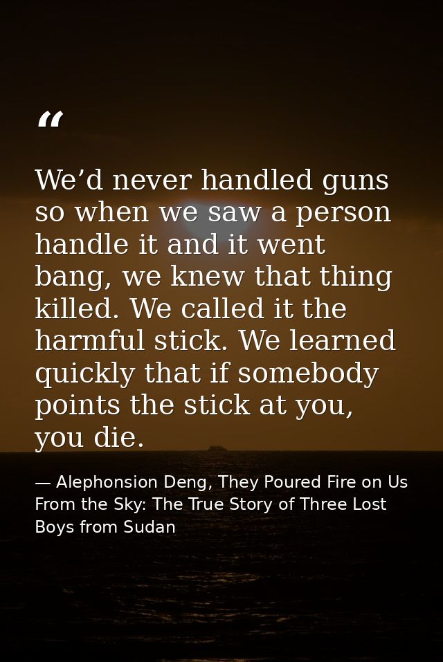 We’d never handled guns so when we saw a person handle it and it went bang, we knew that thing killed. We called it the  — Alephonsion Deng, They Poured Fire on Us From the Sky: The True Story of Three Lost Boys from Sudan