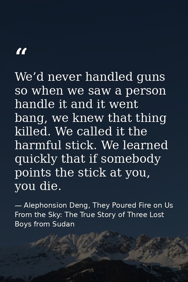We’d never handled guns so when we saw a person handle it and it went bang, we knew that thing killed. We called it the  — Alephonsion Deng, They Poured Fire on Us From the Sky: The True Story of Three Lost Boys from Sudan