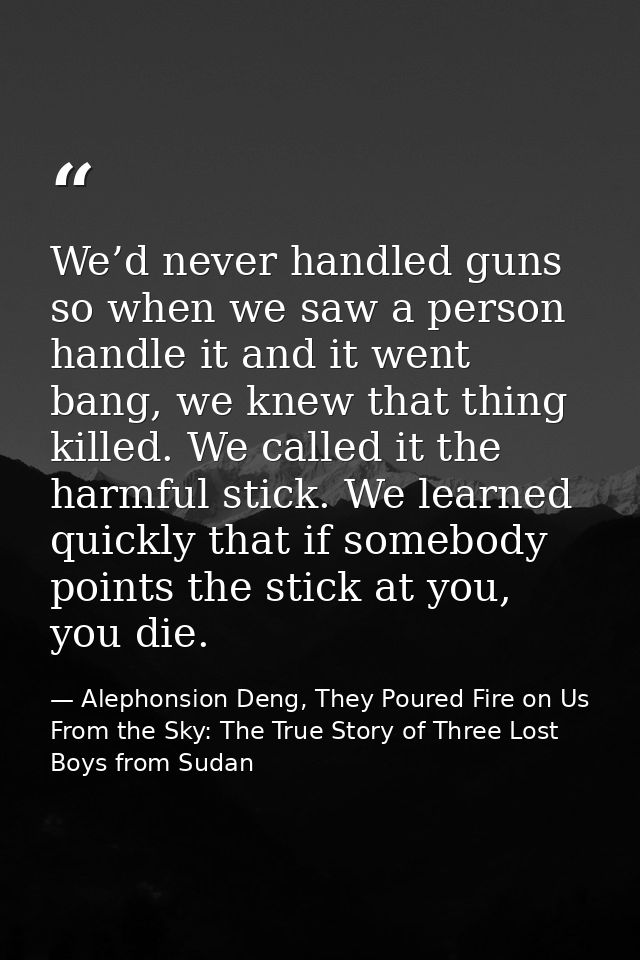 We’d never handled guns so when we saw a person handle it and it went bang, we knew that thing killed. We called it the  — Alephonsion Deng, They Poured Fire on Us From the Sky: The True Story of Three Lost Boys from Sudan