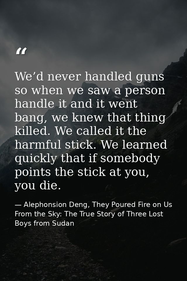 We’d never handled guns so when we saw a person handle it and it went bang, we knew that thing killed. We called it the  — Alephonsion Deng, They Poured Fire on Us From the Sky: The True Story of Three Lost Boys from Sudan