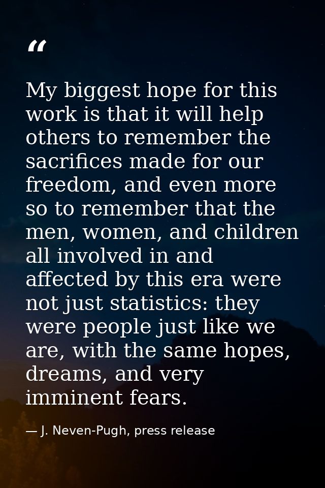 My biggest hope for this work is that it will help others to remember the sacrifices made for our freedom, and even more — J. Neven-Pugh, press release