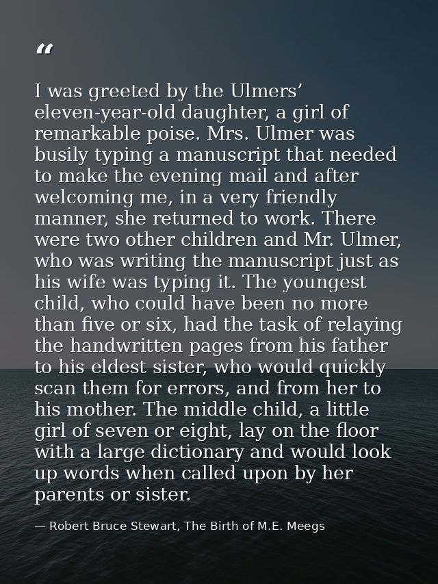 I was greeted by the Ulmers’ eleven-year-old daughter, a girl of remarkable poise. Mrs. Ulmer was busily typing a manusc — Robert Bruce Stewart, The Birth of M.E. Meegs
