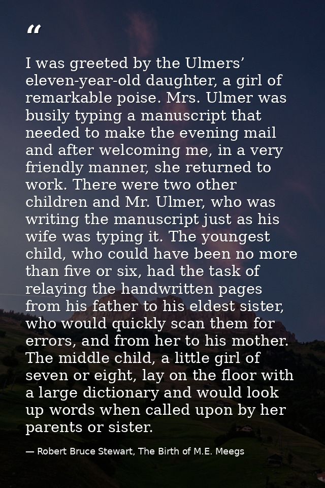 I was greeted by the Ulmers’ eleven-year-old daughter, a girl of remarkable poise. Mrs. Ulmer was busily typing a manusc — Robert Bruce Stewart, The Birth of M.E. Meegs