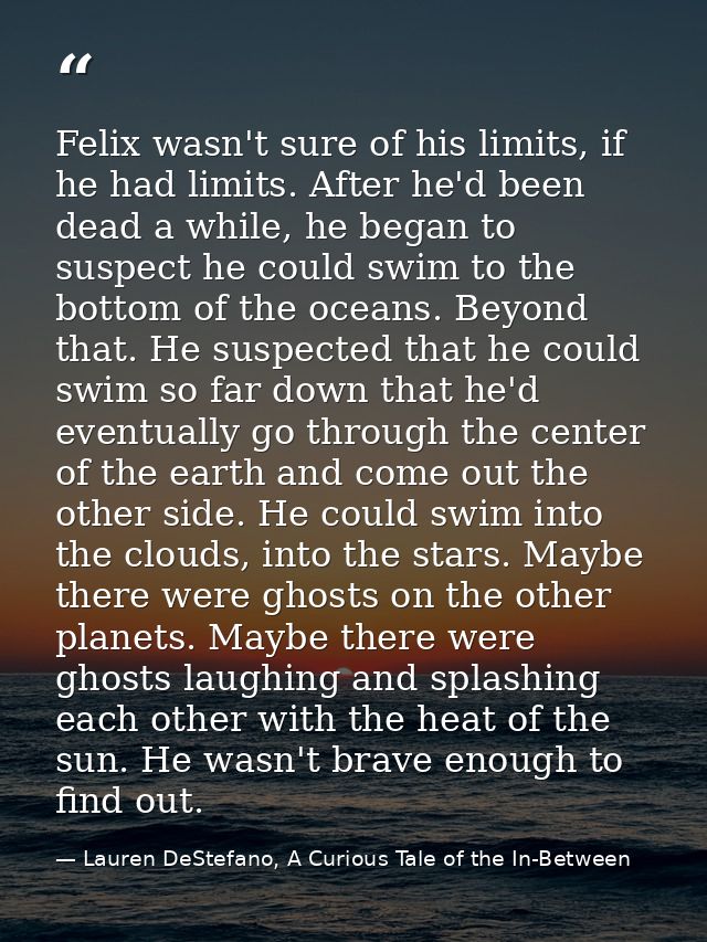 Felix wasn't sure of his limits, if he had limits. After he'd been dead a while, he began to suspect he could swim to th — Lauren DeStefano, A Curious Tale of the In-Between