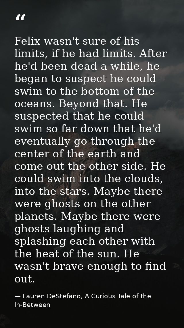 Felix wasn't sure of his limits, if he had limits. After he'd been dead a while, he began to suspect he could swim to th — Lauren DeStefano, A Curious Tale of the In-Between