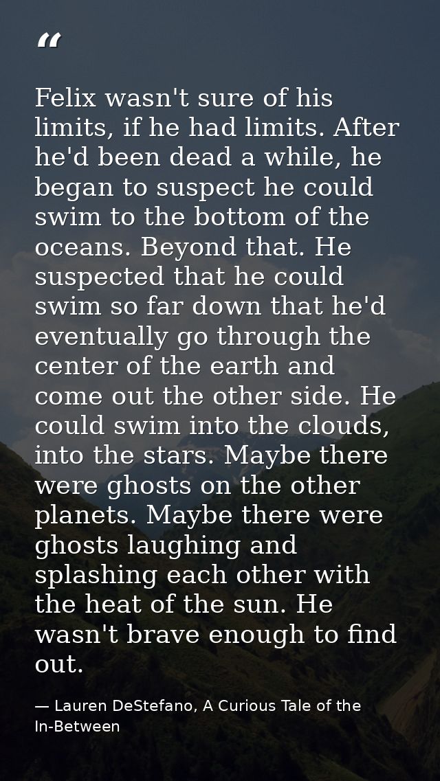 Felix wasn't sure of his limits, if he had limits. After he'd been dead a while, he began to suspect he could swim to th — Lauren DeStefano, A Curious Tale of the In-Between