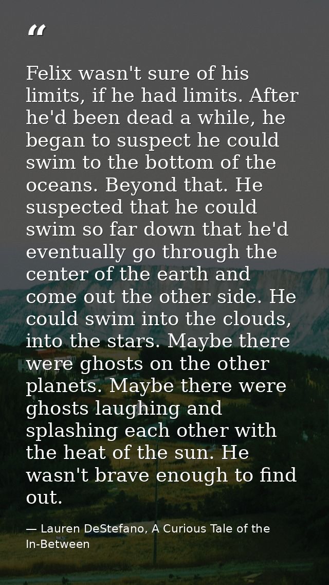 Felix wasn't sure of his limits, if he had limits. After he'd been dead a while, he began to suspect he could swim to th — Lauren DeStefano, A Curious Tale of the In-Between