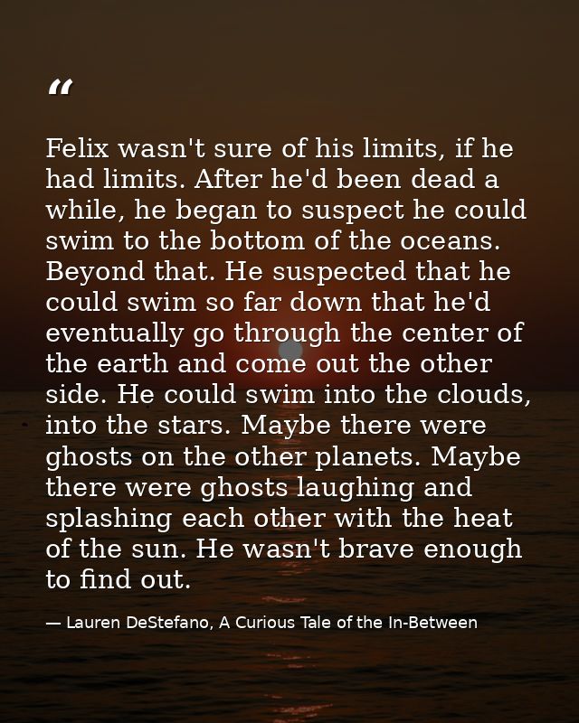 Felix wasn't sure of his limits, if he had limits. After he'd been dead a while, he began to suspect he could swim to th — Lauren DeStefano, A Curious Tale of the In-Between