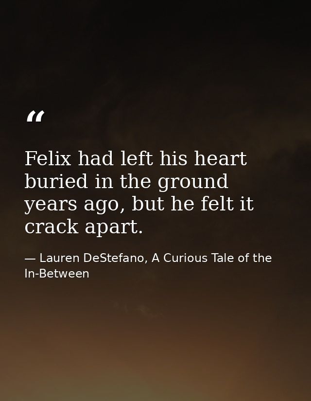 Felix had left his heart buried in the ground years ago, but he felt it crack apart. — Lauren DeStefano, A Curious Tale of the In-Between