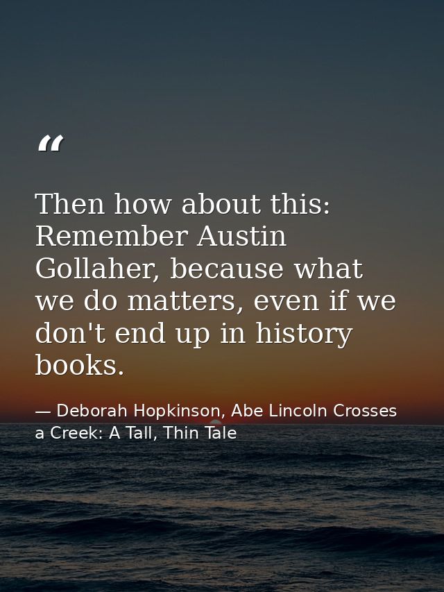 Then how about this: Remember Austin Gollaher, because what we do matters, even if we don't end up in history books. — Deborah Hopkinson, Abe Lincoln Crosses a Creek: A Tall, Thin Tale
