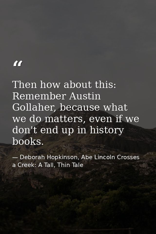 Then how about this: Remember Austin Gollaher, because what we do matters, even if we don't end up in history books. — Deborah Hopkinson, Abe Lincoln Crosses a Creek: A Tall, Thin Tale