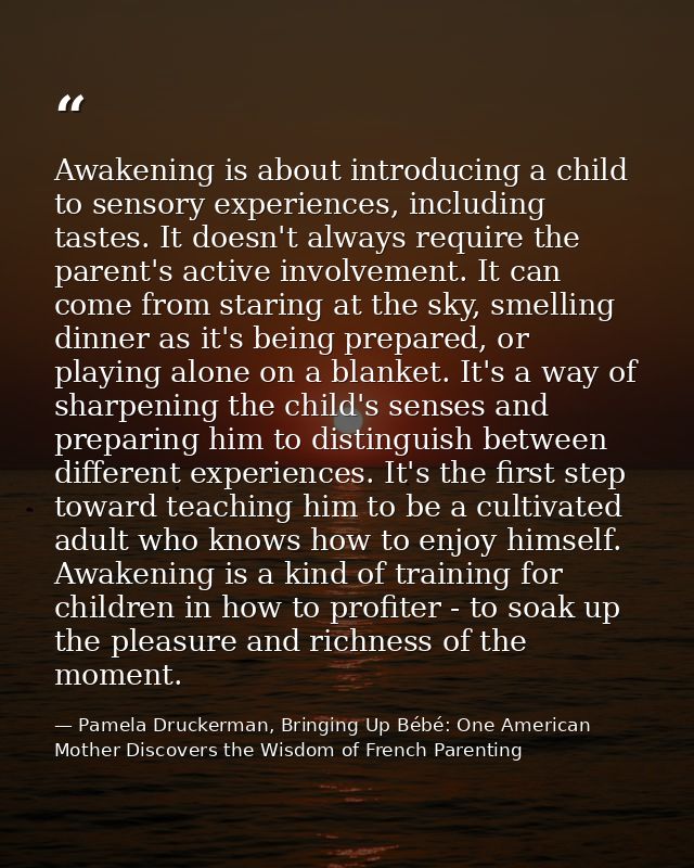Awakening is about introducing a child to sensory experiences, including tastes. It doesn't always require the parent's  — Pamela Druckerman, Bringing Up Bébé: One American Mother Discovers the Wisdom of French Parenting
