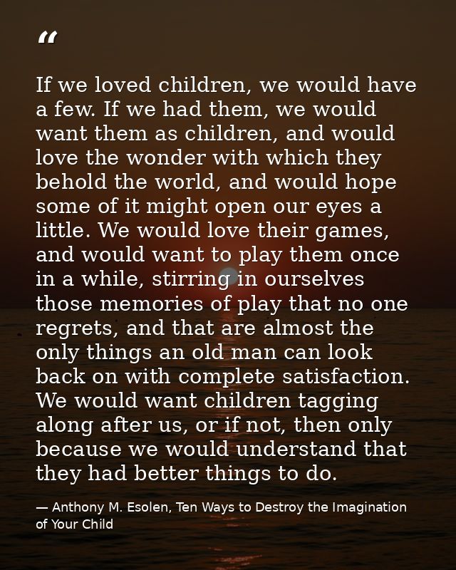 If we loved children, we would have a few. If we had them, we would want them as children, and would love the wonder wit — Anthony M. Esolen, Ten Ways to Destroy the Imagination of Your Child