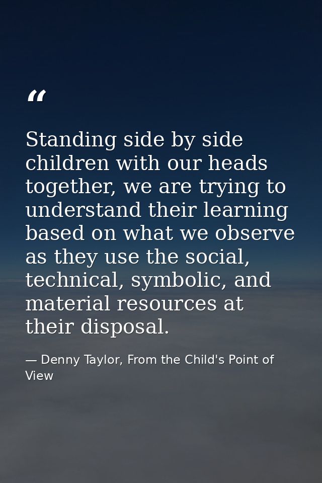 Standing side by side children with our heads together, we are trying to understand their learning based on what we obse — Denny Taylor, From the Child's Point of View