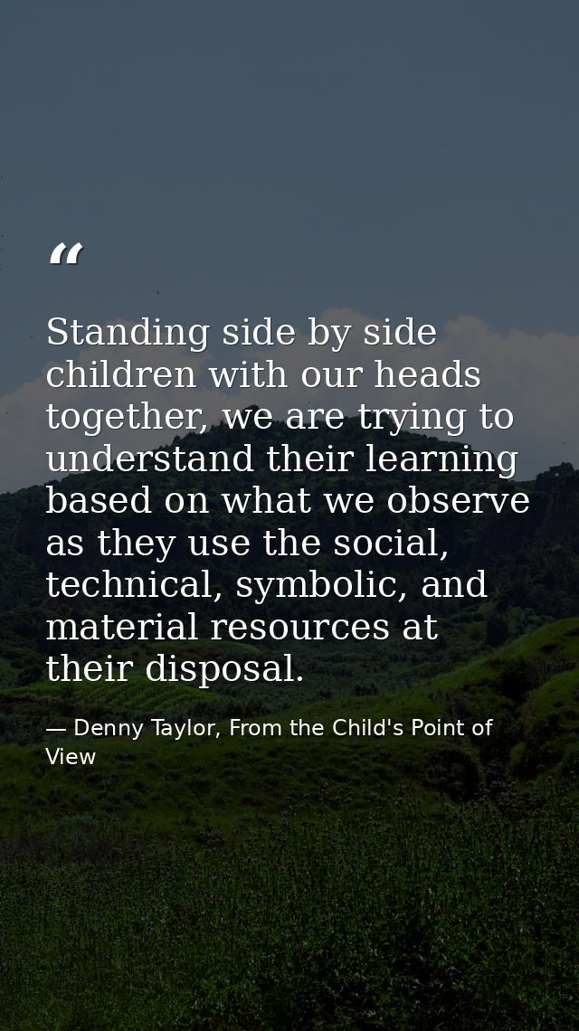 Standing side by side children with our heads together, we are trying to understand their learning based on what we obse — Denny Taylor, From the Child's Point of View