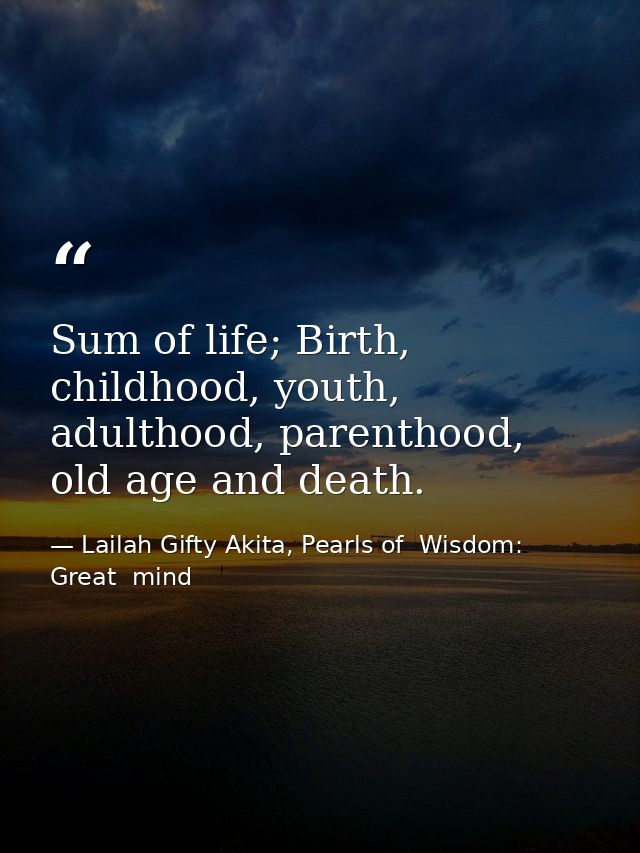Sum of life; Birth, childhood, youth, adulthood, parenthood, old age and death. — Lailah Gifty Akita, Pearls of  Wisdom: Great  mind