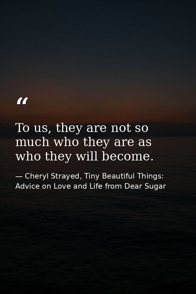 To us, they are not so much who they are as who they will become. — Cheryl Strayed, Tiny Beautiful Things: Advice on Love and Life from Dear Sugar