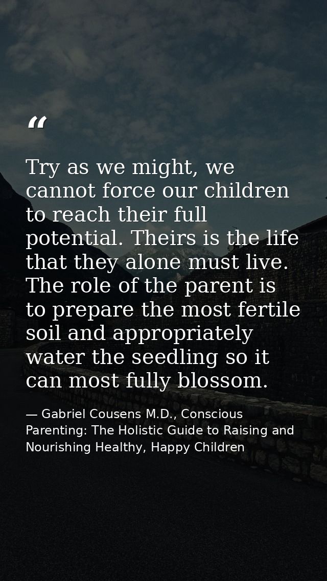 Try as we might, we cannot force our children to reach their full potential. Theirs is the life that they alone must liv — Gabriel Cousens M.D., Conscious Parenting: The Holistic Guide to Raising and Nourishing Healthy, Happy Children