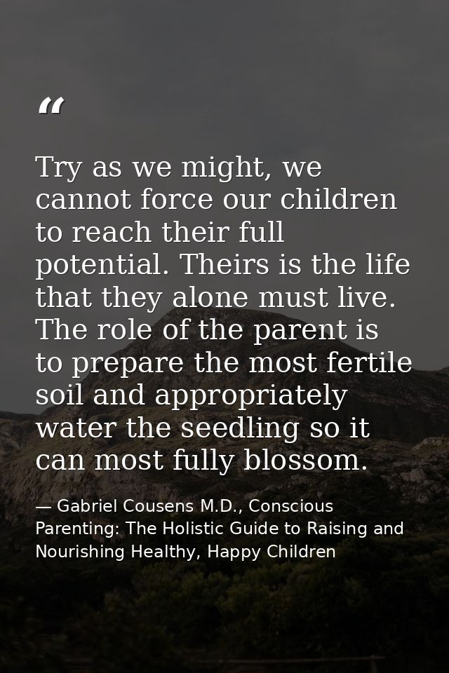 Try as we might, we cannot force our children to reach their full potential. Theirs is the life that they alone must liv — Gabriel Cousens M.D., Conscious Parenting: The Holistic Guide to Raising and Nourishing Healthy, Happy Children