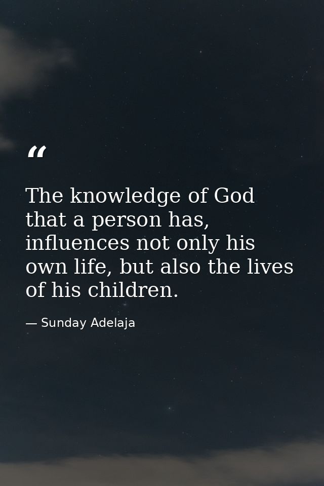 The knowledge of God that a person has, influences not only his own life, but also the lives of his children. — Sunday Adelaja