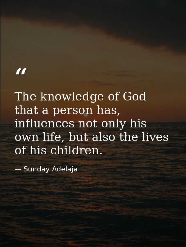The knowledge of God that a person has, influences not only his own life, but also the lives of his children. — Sunday Adelaja