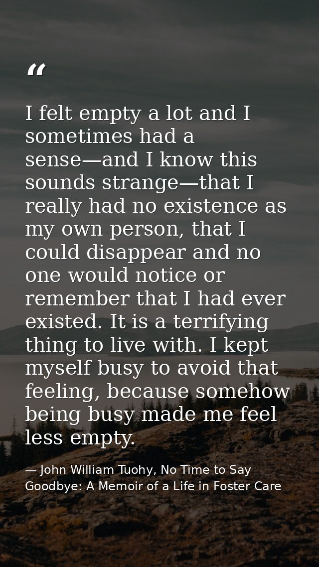 I felt empty a lot and I sometimes had a sense—and I know this sounds strange—that I really had no existence as my own p — John William Tuohy, No Time to Say Goodbye: A Memoir of a Life in Foster Care