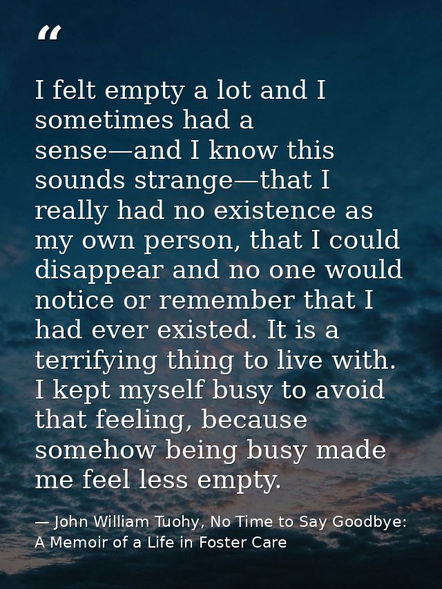 I felt empty a lot and I sometimes had a sense—and I know this sounds strange—that I really had no existence as my own p — John William Tuohy, No Time to Say Goodbye: A Memoir of a Life in Foster Care