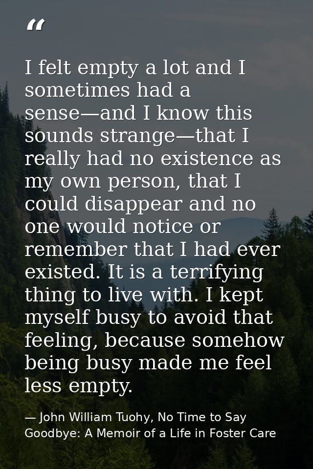 I felt empty a lot and I sometimes had a sense—and I know this sounds strange—that I really had no existence as my own p — John William Tuohy, No Time to Say Goodbye: A Memoir of a Life in Foster Care