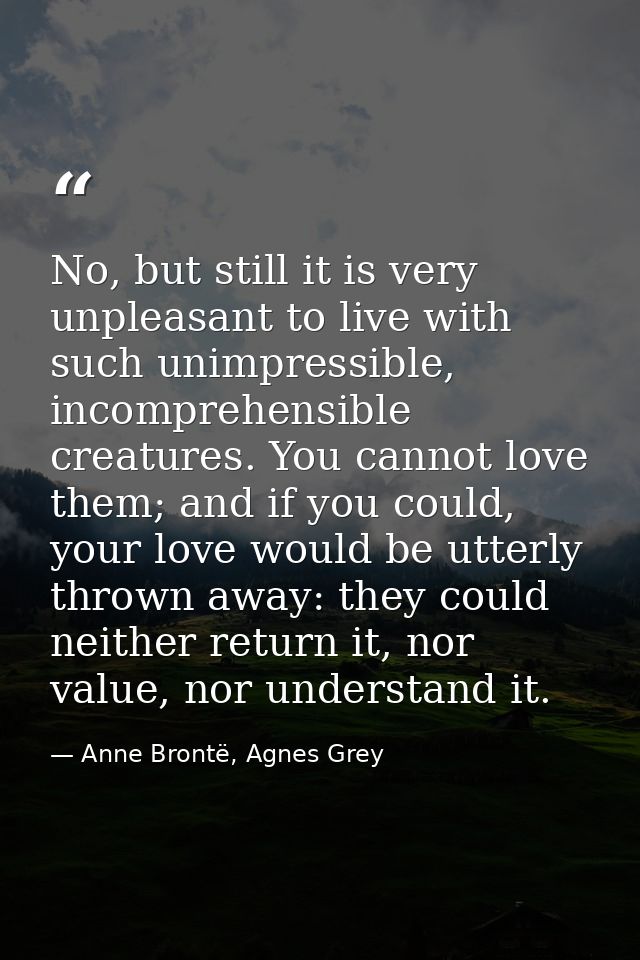 No, but still it is very unpleasant to live with such unimpressible, incomprehensible creatures. You cannot love them; a — Anne Brontë, Agnes Grey