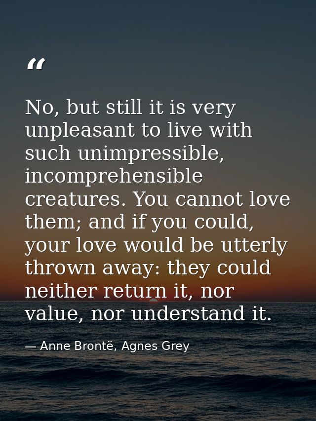 No, but still it is very unpleasant to live with such unimpressible, incomprehensible creatures. You cannot love them; a — Anne Brontë, Agnes Grey