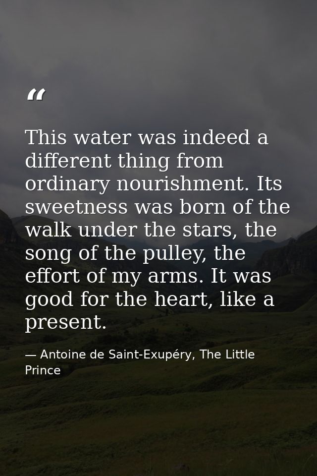 This water was indeed a different thing from ordinary nourishment. Its sweetness was born of the walk under the stars, t — Antoine de Saint-Exupéry, The Little Prince