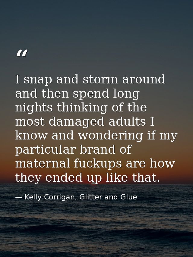 I snap and storm around and then spend long nights thinking of the most damaged adults I know and wondering if my partic — Kelly Corrigan, Glitter and Glue
